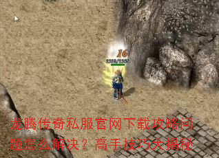 龙腾传奇私服官网下载攻略问题怎么解决?高手技巧大揭秘 龙腾传奇私服官网下载攻略问题怎么解决?高手技巧大揭秘