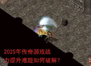 2025年传奇游戏战力提升难题如何破解? 2025年传奇游戏战力提升难题如何破解?