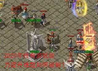 2025年传奇游戏战力提升难题如何破解? 2025年传奇游戏战力提升难题如何破解?