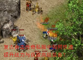 复古合击传奇私服中如何快速提升战力与获取高级装备? 复古合击传奇私服中如何快速提升战力与获取高级装备?