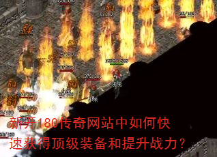 新开180传奇网站中如何快速获得顶级装备和提升战力? 新开180传奇网站中如何快速获得顶级装备和提升战力?